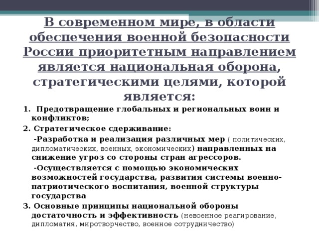 В современном мире, в области обеспечения военной безопасности России приоритетным направлением является национальная оборона , стратегическими целями, которой является: 1. Предотвращение глобальных и региональных воин и конфликтов; 2. Стратегическое сдерживание:  -Разработка и реализация различных мер  ( политических, дипломатических, военных, экономических ) направленных на снижение угроз со стороны стран агрессоров.  -Осуществляется с помощью экономических возможностей государства, развития системы военно-патриотического воспитания, военной структуры государства 3. Основные принципы национальной обороны достаточность и эффективность (невоенное реагирование, дипломатия, миротворчество, военное сотрудничество) 