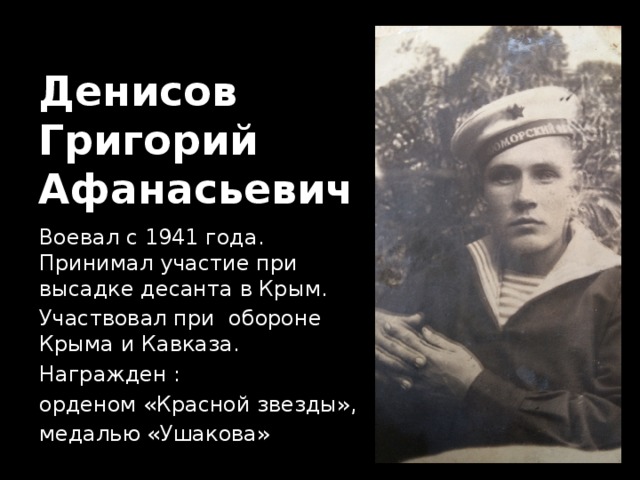 Денисов  Григорий  Афанасьевич Воевал с 1941 года. Принимал участие при высадке десанта в Крым. Участвовал при обороне Крыма и Кавказа. Награжден : орденом «Красной звезды», медалью «Ушакова» 