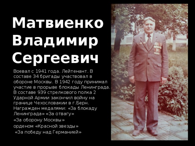 Матвиенко  Владимир  Сергеевич Воевал с 1941 года. Лейтенант. В составе 34 бригады участвовал в обороне Москвы. В 1942 году принимал участие в прорыве блокады Ленинграда. В составе 939 стрелкового полка 2 Ударной Армии закончил войну на границе Чехословакии в г.Берн. Награжден медалями: «За блокаду Ленинграда» «За отвагу» «За оборону Москвы» орденом «Красной звезды»  «За победу над Германией» 