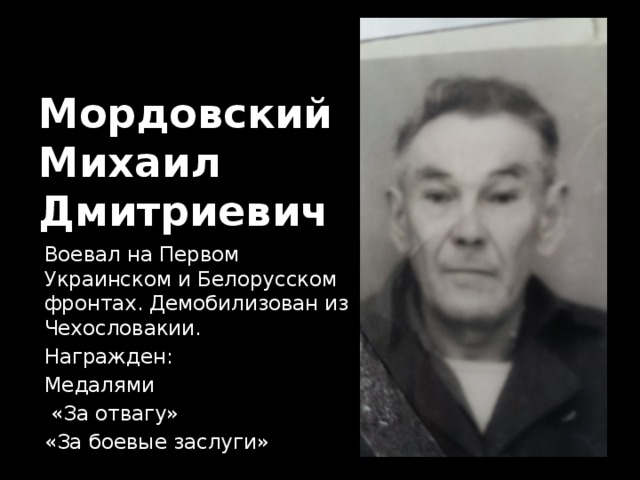 Мордовский  Михаил  Дмитриевич Воевал на Первом Украинском и Белорусском фронтах. Демобилизован из Чехословакии. Награжден: Медалями  «За отвагу» «За боевые заслуги» 