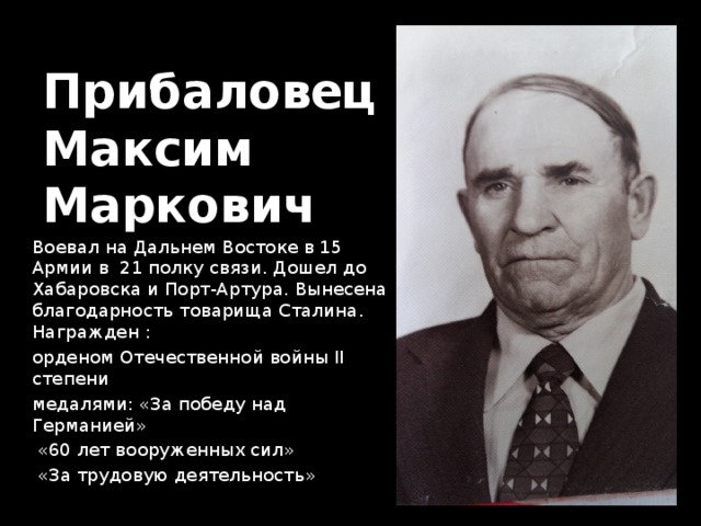 Прибаловец  Максим  Маркович Воевал на Дальнем Востоке в 15 Армии в 21 полку связи. Дошел до Хабаровска и Порт-Артура. Вынесена благодарность товарища Сталина. Награжден : орденом Отечественной войны II степени медалями: «За победу над Германией»  «60 лет вооруженных сил»  «За трудовую деятельность» 