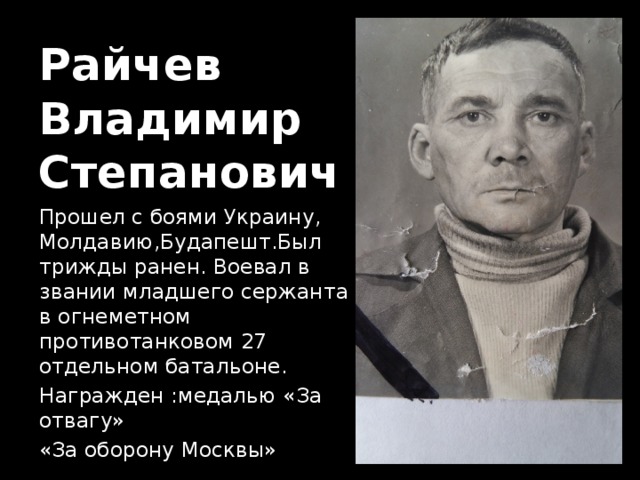 Райчев  Владимир  Степанович Прошел с боями Украину, Молдавию,Будапешт.Был трижды ранен. Воевал в звании младшего сержанта в огнеметном противотанковом 27 отдельном батальоне. Награжден :медалью «За отвагу» «За оборону Москвы» 