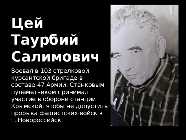 Цей  Таурбий  Салимович Воевал в 103 стрелковой курсантской бригаде в составе 47 Армии. Станковым пулеметчиком принимал участие в обороне станции Крымской, чтобы не допустить прорыва фашистских войск в г. Новороссийск. 