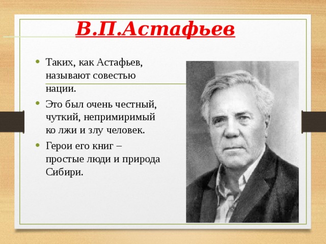  В.П.Астафьев Таких, как Астафьев, называют совестью нации. Это был очень честный, чуткий, непримиримый ко лжи и злу человек. Герои его книг – простые люди и природа Сибири.    