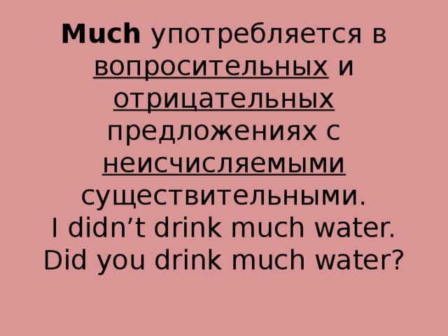 Much употребляется в вопросительных и отрицательных предложениях с неисчисляемыми существительными.  I didn’t drink much water.  Did you drink much water? 