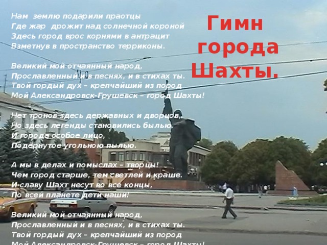  Нам землю подарили праотцы Где жар дрожит над солнечной короной Здесь город врос корнями в антрацит Взметнув в пространство терриконы.  Великий мой отчаянный народ, Прославленный и в песнях, и в стихах ты. Твой гордый дух – крепчайший из пород Мой Александровск-Грушевск – город Шахты!  Нет тронов здесь державных и дворцов, Но здесь легенды становились былью. И города особое лицо, Подёрнутое угольною пылью.  А мы в делах и помыслах – творцы! Чем город старше, тем светлей и краше. И славу Шахт несут во все концы, По всей планете дети наши!  Великий мой отчаянный народ, Прославленный и в песнях, и в стихах ты. Твой гордый дух – крепчайший из пород Мой Александровск-Грушевск – город Шахты! Гимн города Шахты. 