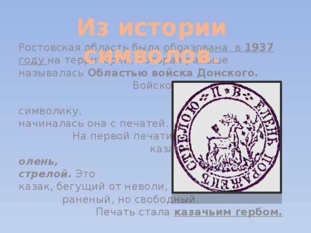 Из истории символов. Ростовская область была образована в 1937 году на территории, которая раньше называлась Областью войска Донского. Войско Донское, конечно же, имело свою символику, и начиналась она с печатей. На первой печати донских казаков изображён олень, пронзённый стрелой. Это казак, бегущий от неволи, раненый, но свободный. Печать стала казачьим гербом.  