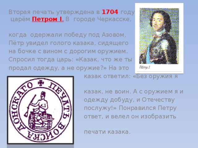 Вторая печать утверждена в 1704 году царём Петром I . В городе Черкасске, когда одержали победу под Азовом, Пётр увидел голого казака, сидящего на бочке с вином с дорогим оружием. Спросил тогда царь: «Казак, что же ты продал одежду, а не оружие?» На это  казак ответил: «Без оружия я не  казак, не воин. А с оружием я и  одежду добуду, и Отечеству  послужу!» Понравился Петру  ответ, и велел он изобразить на  печати казака. 