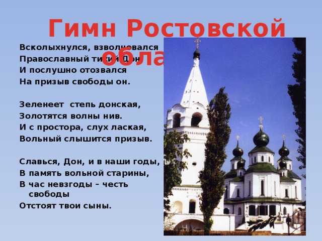Гимн Ростовской области. Всколыхнулся, взволновался Православный тихий Дон. И послушно отозвался На призыв свободы он.  Зеленеет степь донская, Золотятся волны нив. И с простора, слух лаская, Вольный слышится призыв.  Славься, Дон, и в наши годы, В память вольной старины, В час невзгоды – честь свободы Отстоят твои сыны. 