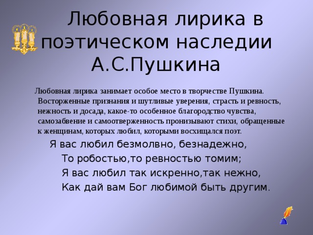  Любовная лирика в поэтическом наследии А.С.Пушкина  Любовная лирика занимает особое место в творчестве Пушкина. Восторженные признания и шутливые уверения, страсть и ревность, нежность и досада, какое-то особенное благородство чувства, самозабвение и самоотверженность пронизывают стихи, обращенные к женщинам, которых любил, которыми восхищался поэт.  Я вас любил безмолвно, безнадежно,  То робостью,то ревностью томим;  Я вас любил так искренно,так нежно,  Как дай вам Бог любимой быть другим . 