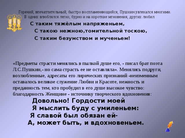 Горячий, впечатлительный, быстро воспламеняющийся, Пушкин увлекался многими. В одних влюблялся легко, бурно и на короткие мгновения, других любил  С таким тяжёлым напряженьем,  С такою нежною,томительной тоскою,  С таким безумством и мученьем! «Предметы страсти менялись в пылкой душе его, - писал брат поэта Л.С.Пушкин,- но сама страсть ее не оставляла». Менялись подруги, возлюбленные, адресаты его лирических признаний -неизменным оставалось великое служение Любви и Красоте, нежность и преданность тем, кто пробудил в его душе высокое чувство: благодарность Женщине - источнику творческого вдохновения:  Довольно! Гордости моей  Я мыслить буду с умиленьем:  Я славой был обязан ей-  А, может быть, и вдохновеньем.  