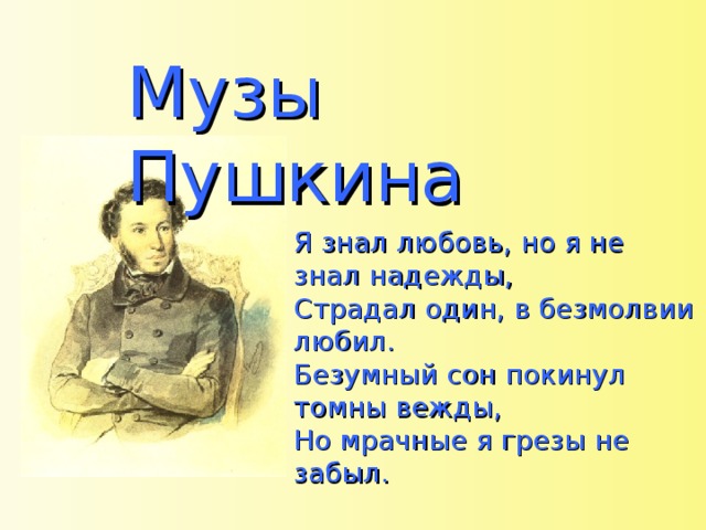 Музы Пушкина Я знал любовь, но я не знал надежды, Страдал один, в безмолвии любил. Безумный сон покинул томны вежды, Но мрачные я грезы не забыл. 