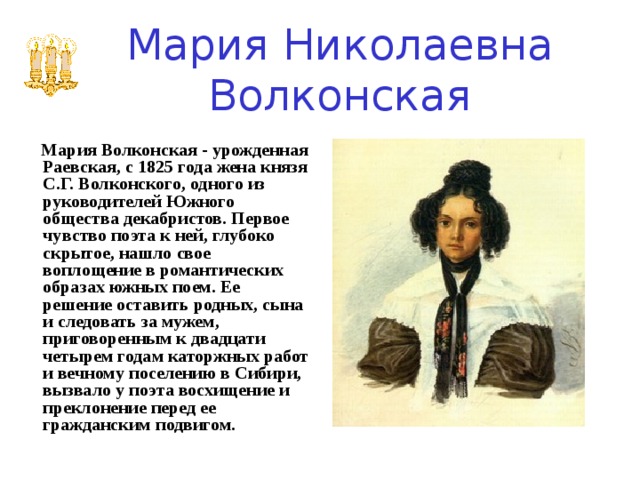 Мария Николаевна Волконская     Мария Волконская - урожденная Раевская, с 1825 года жена князя С.Г. Волконского, одного из руководителей Южного общества декабристов. Первое чувство поэта к ней, глубоко скрытое, нашло свое воплощение в романтических образах южных поем. Ее решение оставить родных, сына и следовать за мужем, приговоренным к двадцати четырем годам каторжных работ и вечному поселению в Сибири, вызвало у поэта восхищение и преклонение перед ее гражданским подвигом. 