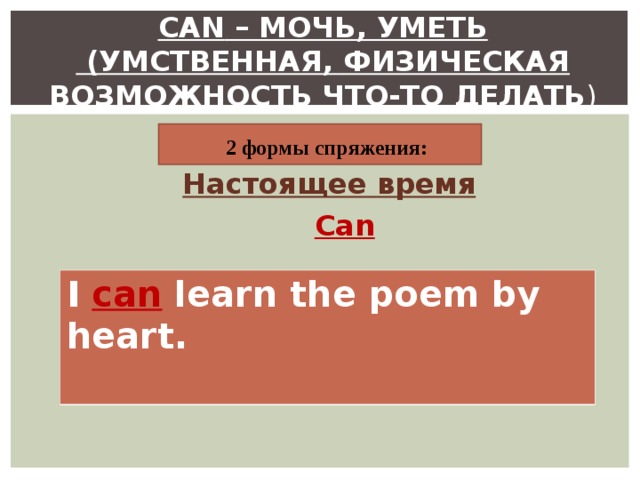 CAN – МОЧЬ, УМЕТЬ  (УМСТВЕННАЯ , ФИЗИЧЕСКАЯ ВОЗМОЖНОСТЬ ЧТО-ТО ДЕЛАТЬ )  2 формы спряжения: Настоящее время  Can I can learn the poem by heart.  