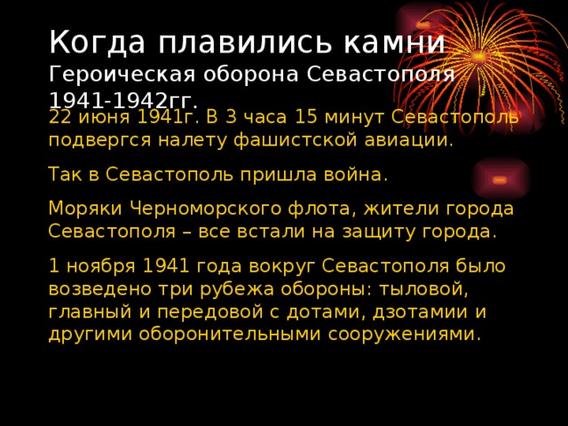 Когда плавились камни  Героическая оборона Севастополя 1941-1942гг.   22 июня 1941г. В 3 часа 15 минут Севастополь подвергся налету фашистской авиации. Так в Севастополь пришла война. Моряки Черноморского флота, жители города Севастополя – все встали на защиту города. 1 ноября 1941 года вокруг Севастополя было возведено три рубежа обороны: тыловой, главный и передовой с дотами, дзотамии и другими оборонительными сооружениями. 