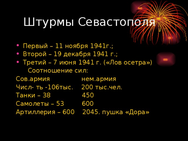  Штурмы Севастополя Первый – 11 ноября 1941г.; Второй – 19 декабря 1941 г.; Третий – 7 июня 1941 г. («Лов осетра»)  Соотношение сил: Сов.армия нем.армия Числ- ть -106тыс. 200 тыс.чел. Танки – 38 450 Самолеты – 53 600 Артиллерия – 600 2045. пушка «Дора» 