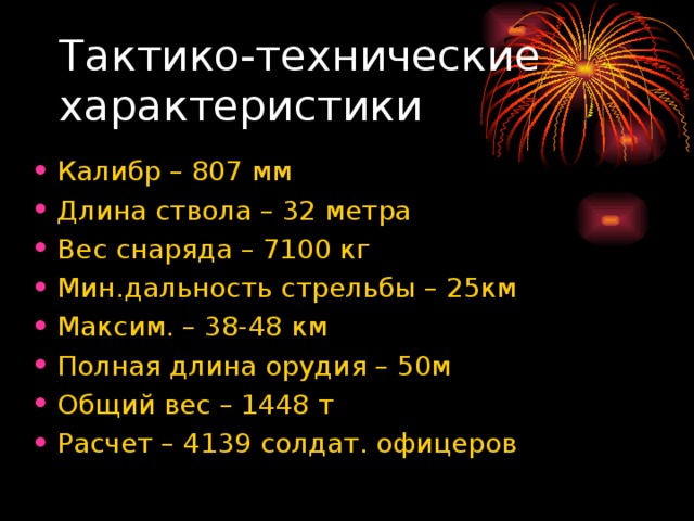 Тактико-технические характеристики Калибр – 807 мм Длина ствола – 32 метра Вес снаряда – 7100 кг Мин.дальность стрельбы – 25км Максим. – 38-48 км Полная длина орудия – 50м Общий вес – 1448 т Расчет – 4139 солдат. офицеров 