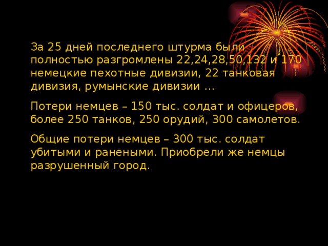 За 25 дней последнего штурма были полностью разгромлены 22,24,28,50,132 и 170 немецкие пехотные дивизии, 22 танковая дивизия, румынские дивизии … Потери немцев – 150 тыс. солдат и офицеров, более 250 танков, 250 орудий, 300 самолетов. Общие потери немцев – 300 тыс. солдат убитыми и ранеными. Приобрели же немцы разрушенный город. 