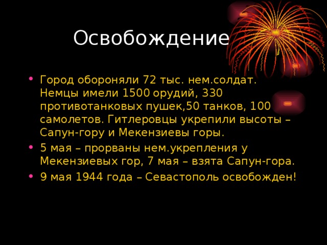  Освобождение Город обороняли 72 тыс. нем.солдат. Немцы имели 1500 орудий, 330 противотанковых пушек,50 танков, 100 самолетов. Гитлеровцы укрепили высоты – Сапун-гору и Мекензиевы горы. 5 мая – прорваны нем.укрепления у Мекензиевых гор, 7 мая – взята Сапун-гора. 9 мая 1944 года – Севастополь освобожден! 