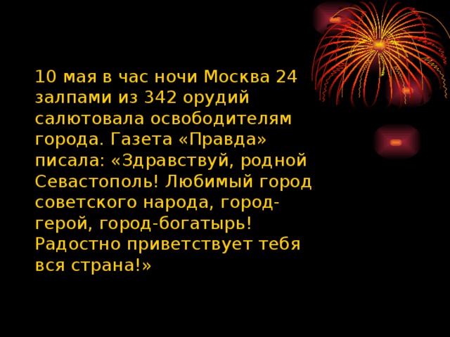 10 мая в час ночи Москва 24 залпами из 342 орудий салютовала освободителям города. Газета «Правда» писала: «Здравствуй, родной Севастополь! Любимый город советского народа, город-герой, город-богатырь! Радостно приветствует тебя вся страна!» 