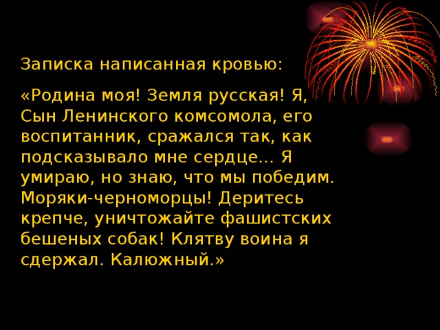 Записка написанная кровью: «Родина моя! Земля русская! Я, Сын Ленинского комсомола, его воспитанник, сражался так, как подсказывало мне сердце… Я умираю, но знаю, что мы победим. Моряки-черноморцы! Деритесь крепче, уничтожайте фашистских бешеных собак! Клятву воина я сдержал. Калюжный.» 