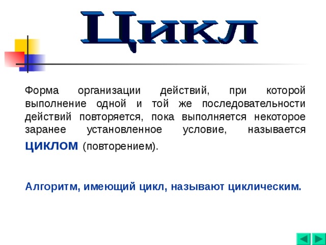 Форма организации действий, при которой выполнение одной и той же последовательности действий повторяется, пока выполняется некоторое заранее установленное условие, называется циклом  (повторением). Алгоритм, имеющий цикл, называют циклическим. 