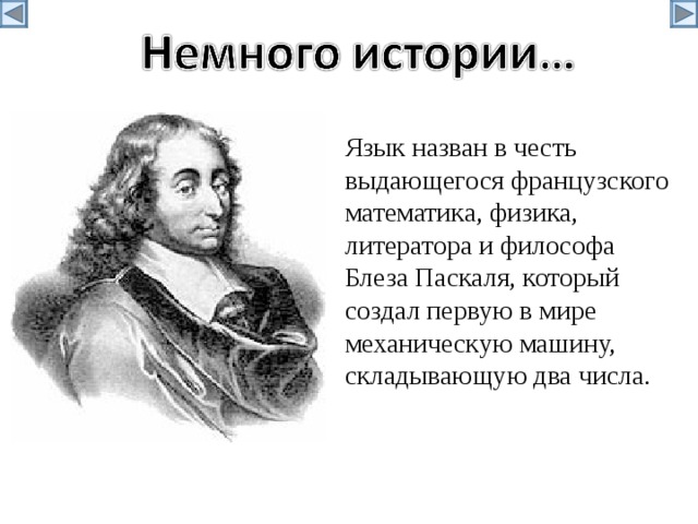 Язык назван в честь выдающегося французского математика, физика, литератора и философа Блеза Паскаля, который создал первую в мире механическую машину, складывающую два числа. 