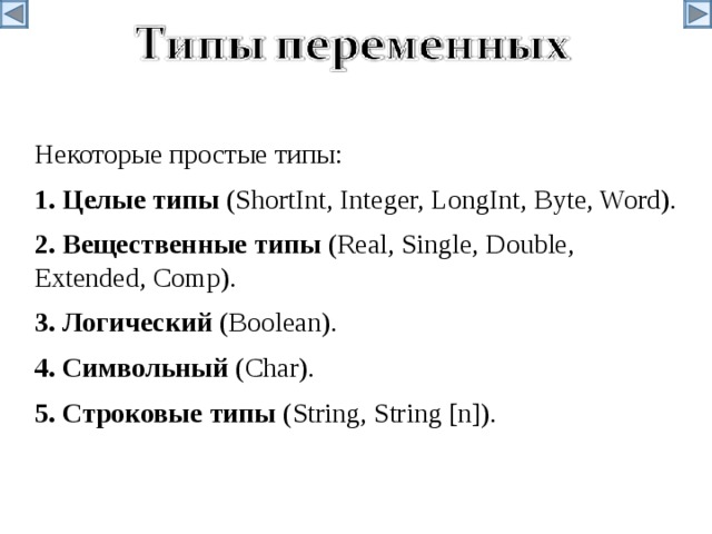 Некоторые простые типы: 1. Целые  типы  (ShortInt, Integer, LongInt, Byte, Word). 2. Вещественные  типы  (Real, Single, Double, Extended, Comp). 3. Логический (Boolean). 4. Символьный (Char). 5. Строковые  типы  (String, String [n]).  