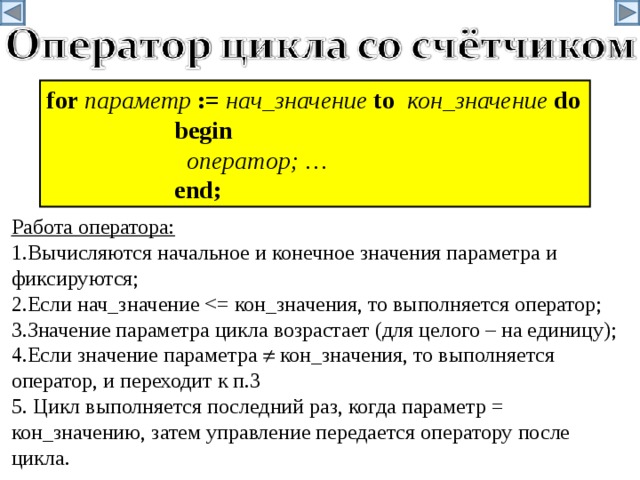 f or  параметр  := нач_значение  t o  кон_значение  d o   begin    оператор ; …   end; Работа оператора: 1.Вычисляются начальное и конечное значения параметра и фиксируются; 2.Если нач_значение 3.Значение параметра цикла возрастает (для целого – на единицу); 4.Если значение параметра  кон_значения, то выполняется оператор, и переходит к п.3 5. Цикл выполняется последний раз, когда параметр = кон_значению, затем управление передается оператору после цикла. 