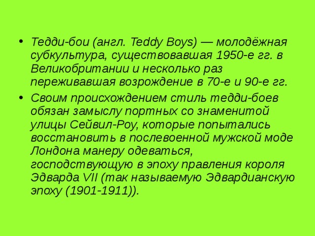 Тедди-бои (англ. Teddy Boys) — молодёжная субкультура, существовавшая 1950-е гг. в Великобритании и несколько раз переживавшая возрождение в 70-е и 90-е гг. Своим происхождением стиль тедди-боев обязан замыслу портных со знаменитой улицы Сейвил-Роу, которые попытались восстановить в послевоенной мужской моде Лондона манеру одеваться, господствующую в эпоху правления короля Эдварда VII (так называемую Эдвардианскую эпоху (1901-1911)). 