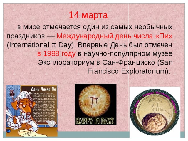 14 марта  в мире отмечается один из самых необычных праздников — Международный день числа «Пи» (International π Day). Впервые День был отмечен в 1988 году в научно-популярном музее Эксплораториум в Сан-Франциско (San Francisco Exploratorium). 