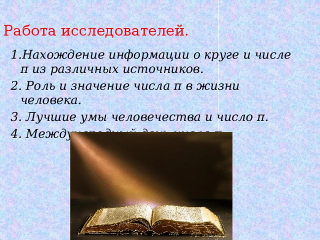 Работа исследователей. 1.Нахождение информации о круге и числе π из различных источников. 2. Роль и значение числа π в жизни человека. 3. Лучшие умы человечества и число π. 4. Международный день числа π. 