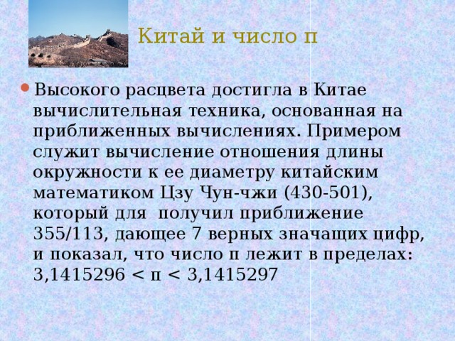 Китай и число π Высокого расцвета достигла в Китае вычислительная техника, основанная на приближенных вычислениях. Примером служит вычисление отношения длины окружности к ее диаметру китайским математиком Цзу Чун-чжи (430-501), который для получил приближение 355/113, дающее 7 верных значащих цифр, и показал, что число π лежит в пределах: 3,1415296 