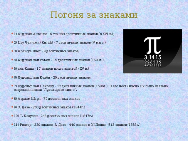 Погоня за знаками 1) Андриан Антонис - 6 точных десятичных знаков (в XVI в.);   2) Цзу Чун-чжи (Китай) - 7 десятичных знаков (V в.н.э.);   3) Франсуа Виет - 9 десятичных знаков;   4) Андриан ван Ромен - 15 десятичных знаков (1593г.);   5) аль-Каши - 17 знаков после запятой (XV в.)   6) Лудольф ван Келён - 20 десятичных знаков;   7) Лудольф ван Цейлену - 32 десятичных знаков (1596г.). В его честь число Пи было названо современниками 