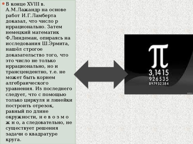 В конце XVIII в. А.М.Лажандр на основе работ И.Г.Ламберта доказал, что число p иррационально. Затем немецкий математик Ф.Линдеман, опираясь на исследования Ш.Эрмита, нашёл строгое доказательство того, что это число не только иррационально, но и трансцендентно, т.е. не может быть корнем алгебраического уравнения. Из последнего следует, что с помощью только циркуля и линейки построить отрезок, равный по длине окружности, н е в о з м о ж н о, а следовательно, не существует решения задачи о квадратуре круга. 