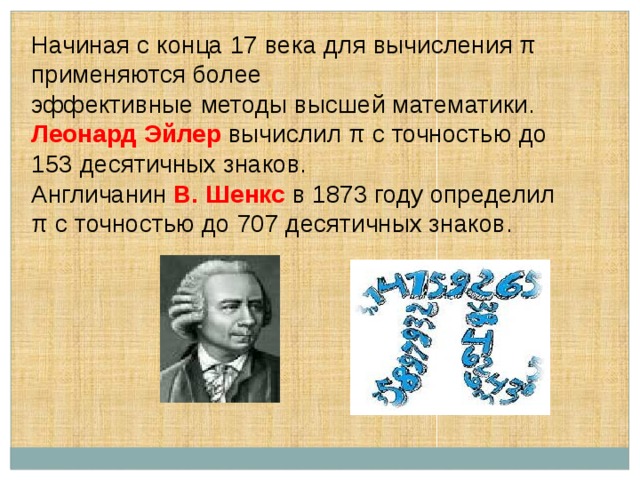 Начиная с конца 17 века для вычисления π применяются более эффективные методы высшей математики. Леонард Эйлер  вычислил π с точностью до 153 десятичных знаков. Англичанин В. Шенкс  в 1873 году определил π с точностью до 707 десятичных знаков. 