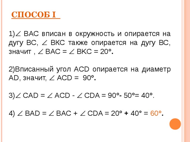 СПОСОБ I   1)   BAC вписан в окружность и опирается на дугу ВС,  ВКС также опирается на дугу ВС, значит ,   BAC =   BKC = 20 °. 2)Вписанный угол ACD опирается на диаметр AD , значит,   ACD = 90 °. 3)   CAD =   ACD -   CDA = 90 °- 50 ° = 40 ° . 4)   BAD =   BAC +   CDA = 20 ° + 40° = 60 ° . 