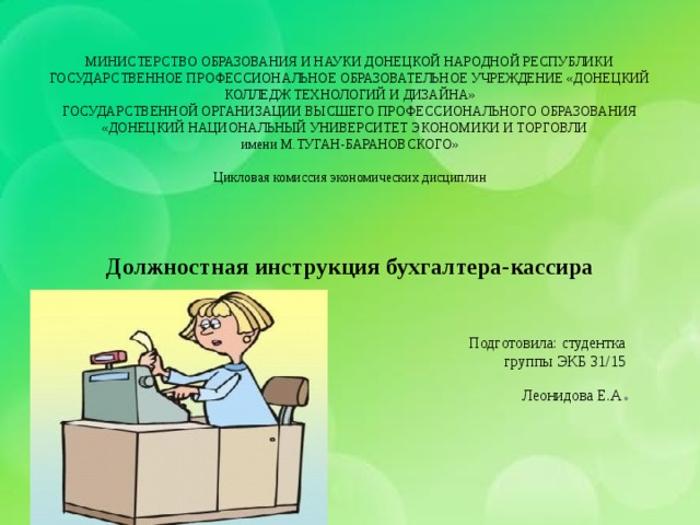 МИНИСТЕРСТВО ОБРАЗОВАНИЯ И НАУКИ ДОНЕЦКОЙ НАРОДНОЙ РЕСПУБЛИКИ  ГОСУДАРСТВЕННОЕ ПРОФЕССИОНАЛЬНОЕ ОБРАЗОВАТЕЛЬНОЕ УЧРЕЖДЕНИЕ «ДОНЕЦКИЙ КОЛЛЕДЖ ТЕХНОЛОГИЙ И ДИЗАЙНА»  ГОСУДАРСТВЕННОЙ ОРГАНИЗАЦИИ ВЫСШЕГО ПРОФЕССИОНАЛЬНОГО ОБРАЗОВАНИЯ  «ДОНЕЦКИЙ НАЦИОНАЛЬНЫЙ УНИВЕРСИТЕТ ЭКОНОМИКИ И ТОРГОВЛИ  имени М.ТУГАН-БАРАНОВСКОГО»      Цикловая комиссия экономических дисциплин      Должностная инструкция бухгалтера-кассира   Подготовила: студентка группы ЭКБ 31/15 Леонидова Е.А . 