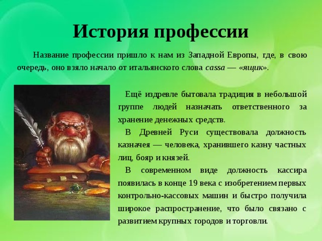 История профессии Название профессии пришло к нам из Западной Европы, где, в свою очередь, оно взяло начало от итальянского слова cassa — «ящик». Ещё издревле бытовала традиция в небольшой группе людей назначать ответственного за хранение денежных средств. В Древней Руси существовала должность казначея — человека, хранившего казну частных лиц, бояр и князей. В современном виде должность кассира появилась в конце 19 века с изобретением первых контрольно-кассовых машин и быстро получила широкое распространение, что было связано с развитием крупных городов и торговли. 