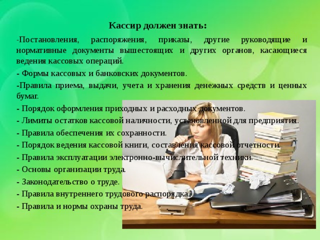 Кассир должен знать:   - Постановления, распоряжения, приказы, другие руководящие и нормативные документы вышестоящих и других органов, касающиеся ведения кассовых операций. - Формы кассовых и банковских документов. -Правила приема, выдачи, учета и хранения денежных средств и ценных бумаг. - Порядок оформления приходных и расходных документов. - Лимиты остатков кассовой наличности, установленной для предприятия. - Правила обеспечения их сохранности. - Порядок ведения кассовой книги, составления кассовой отчетности. - Правила эксплуатации электронно-вычислительной техники. - Основы организации труда. - Законодательство о труде. - Правила внутреннего трудового распорядка. - Правила и нормы охраны труда. 