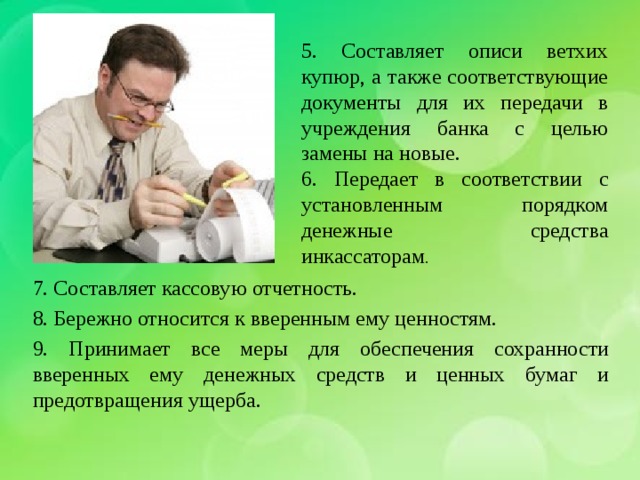 5. Составляет описи ветхих купюр, а также соответствующие документы для их передачи в учреждения банка с целью замены на новые. 6. Передает в соответствии с установленным порядком денежные средства инкассаторам . 7. Составляет кассовую отчетность. 8. Бережно относится к вверенным ему ценностям. 9. Принимает все меры для обеспечения сохранности вверенных ему денежных средств и ценных бумаг и предотвращения ущерба. 