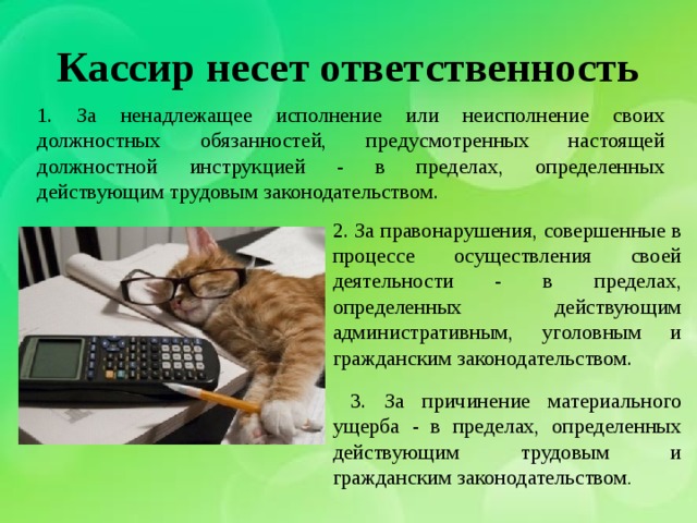 Кассир несет ответственность 1. За ненадлежащее исполнение или неисполнение своих должностных обязанностей, предусмотренных настоящей должностной инструкцией - в пределах, определенных действующим трудовым законодательством. 2. За правонарушения, совершенные в процессе осуществления своей деятельности - в пределах, определенных действующим административным, уголовным и гражданским законодательством.  3. За причинение материального ущерба - в пределах, определенных действующим трудовым и гражданским законодательством . 