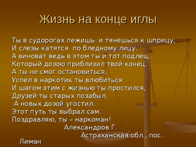 Жизнь на конце иглы Ты в судорогах лежишь и тянешься к шприцу, И слезы катятся по бледному лицу. А виноват ведь в этом ты и тот подлец, Который дозою приблизил твой конец. А ты не смог остановиться, Успел в наркотик ты влюбиться И шагом этим с жизнью ты простился, Друзей ты старых позабыл,  А новых дозой угостил. Этот путь ты выбрал сам. Поздравляю, ты – наркоман!  Александров Г.  Астраханская обл., пос. Лиман 