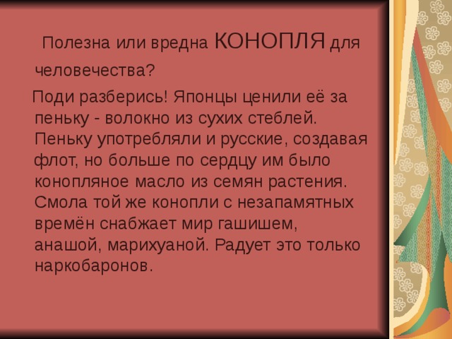  Полезна или вредна КОНОПЛЯ для человечества?   Поди разберись! Японцы ценили её за пеньку - волокно из сухих стеблей. Пеньку употребляли и русские, создавая флот, но больше по сердцу им было конопляное масло из семян растения. Смола той же конопли с незапамятных времён снабжает мир гашишем, анашой, марихуаной. Радует это только наркобаронов. 