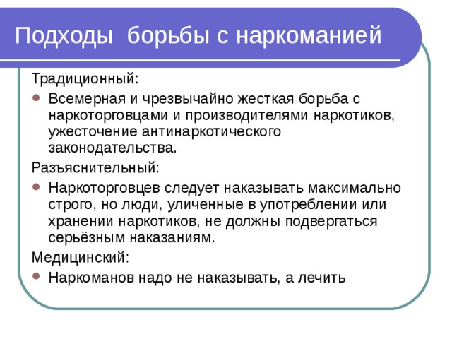 Подходы борьбы с наркоманией Традиционный: Всемерная и чрезвычайно жесткая борьба с наркоторговцами и производителями наркотиков, ужесточение антинаркотического законодательства. Разъяснительный: Наркоторговцев следует наказывать максимально строго, но люди, уличенные в употреблении или хранении наркотиков, не должны подвергаться серьёзным наказаниям. Медицинский: Наркоманов надо не наказывать, а лечить 