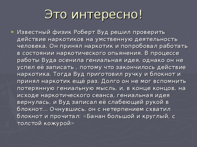 Это интересно! Известный физик Роберт Вуд решил проверить действие наркотиков на умственную деятельность человека. Он принял наркотик и попробовал работать в состоянии наркотического опьянения. В процессе работы Вуда осенила гениальная идея, однако он не успел её записать , потому что закончилось действие наркотика. Тогда Вуд приготовил ручку и блокнот и принял наркотик ещё раз. Долго он не мог вспомнить потерянную гениальную мысль, и, в конце концов, на исходе наркотического сеанса, гениальная идея вернулась, и Вуд записал её слабеющей рукой в блокнот... Очнувшись, он с нетерпением схватил блокнот и прочитал: «Банан большой и круглый, с толстой кожурой» 