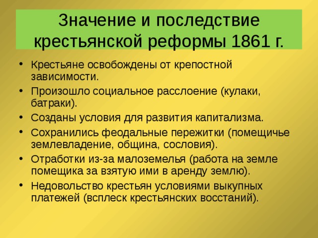 Значение и последствие крестьянской реформы 1861 г. Крестьяне освобождены от крепостной зависимости. Произошло социальное расслоение (кулаки, батраки). Созданы условия для развития капитализма. Сохранились феодальные пережитки (помещичье землевладение, община, сословия). Отработки из-за малоземелья (работа на земле помещика за взятую ими в аренду землю). Недовольство крестьян условиями выкупных платежей (всплеск крестьянских восстаний). 