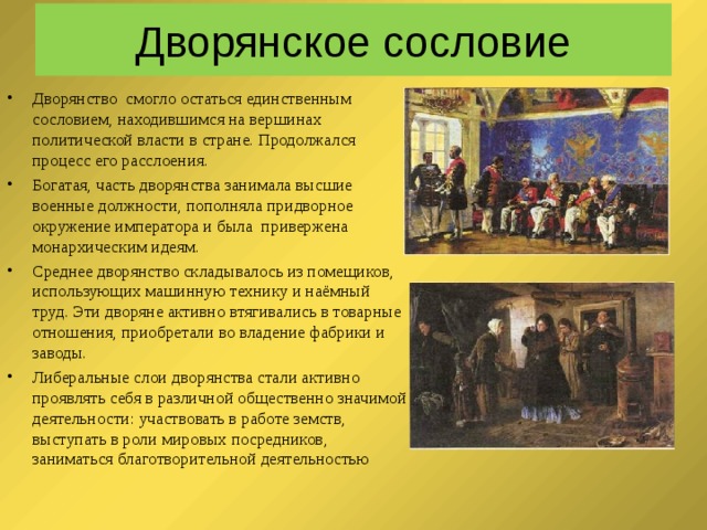  Дворянское сословие   Дворянство смогло остаться единственным сословием, находившимся на вершинах политической власти в стране. Продолжался процесс его расслоения. Богатая, часть дворянства занимала высшие военные должности, пополняла придворное окружение императора и была привержена монархическим идеям. Среднее дворянство складывалось из помещиков, использующих машинную технику и наёмный труд. Эти дворяне активно втягивались в товарные отношения, приобретали во владение фабрики и заводы. Либеральные слои дворянства стали активно проявлять себя в различной общественно значимой деятельности: участвовать в работе земств, выступать в роли мировых посредников, заниматься благотворительной деятельностью 