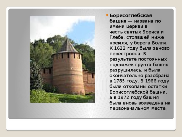 Борисоглебская башня  — названа по имени церкви в честь святых Бориса и Глеба, стоявшей ниже кремля, у берега Волги. К 1622 году была заново перестроена. В результате постоянных подвижек грунта башня разрушилась, и была окончательно разобрана в 1785 году. В 1966 году были откопаны остатки Борисоглебской башни, а в 1972 году башня была вновь возведена на первоначальном месте. 