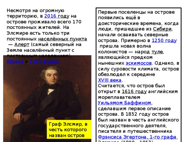 Несмотря на огромную территорию, в  20 16  году  на острове проживало всего 170 постоянных жителей. На Элсмире есть только три постоянных  населённых пункта  —  Алерт  (самый северный на Земле населённый пункт с постоянным населением),  Юрика  и  Грис-Фьорд . Первые поселенцы на острове появились ещё в доисторические времена, когда люди, пришедшие из  Сибири , начали осваивать северные острова. Примерно в  1250 году  пришла новая волна колонистов — народ  туле , являющийся предком нынешних  эскимосов . Однако, в силу суровости климата, остров обезлюдел к середине  XVIII века . Считается, что остров был открыт в  1616 году  английским мореплавателем  Уильямом Баффином , сделавшим первое описание острова. В 1852 году остров был назван в честь английского государственного деятеля, писателя и путешественника  Фрэнсиса  Эгертона , 1-го графа Элсмира  (1800—1857). Граф Элсмир, в честь которого назван остров 